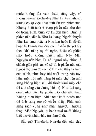 124
nước không lẫn vào nhau, cũng vậy, vô
lượng phiền não che đậy Như Lai tánh nhưng
không có sự việc Phật tánh lẫn với phiền não.
Nhưng Phật tánh ở trong phiền não như đèn
để trong bình, bình vỡ thì đèn hiện. Bình là
phiền não, đèn là Như Lai tạng. Người thuyết
Như Lai tạng hoặc là Như Lai hoặc là Bồ-tát
hoặc là Thanh Văn đều có thể diễn thuyết tùy
theo khả năng người nghe, hoặc có phiền
não, hoặc không phiền não. Này Mãn
Nguyện nên biết, Ta nói người này chính là
chánh giác phá tan vô số bình phiền não của
người thọ, sau đó có thể làm cho thấy tự tánh
của mình, như thấy trái xoài trong bàn tay.
Như mặt trời mặt trăng bị mây che nên ánh
sáng không hiện sau khi thoát khỏi mây che
thì ánh sáng của chúng hiển lộ. Như Lai tạng
cũng như vậy, bị phiền não che nên tánh
Không hiển hiện. Khi thoát khỏi phiền não
thì ánh sáng rực rỡ chiếu khắp. Phật tánh
sáng sạch cũng như nhật nguyệt. Thương
thay! Mãn Nguyện, tu hạnh ruồi muỗi không
biết thuyết pháp, hãy im lặng đi đi.
Bấy giờ Tôn-đà-la Nan-đà đến gặp đức
 