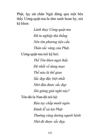 125
Phật, lạy sát chân Ngài đứng qua một bên
thấy Ương-quật-ma-la tâm sanh hoan hỷ, nói
kệ khen:
Lành thay Ương-quật-ma
Đã tu nghiệp thù thắng
Nên tìm phương tiện cầu
Thân sắc vàng của Phật.
Ương-quật-ma nói kệ hỏi:
Thế Tôn khen ngợi thầy
Đệ nhất về dung mạo
Thế nào là thế gian
Sắc đẹp đặc biệt nhất
Nhờ đâu được sắc đẹp
Xin giảng giải nghi này?
Tôn-đà-la Nan-đà nói kệ:
Rửa tay chắp mười ngón
Đảnh lễ xá-lợi Phật
Thường cúng dường người bệnh
Nhờ đó được sắc đẹp.
 
