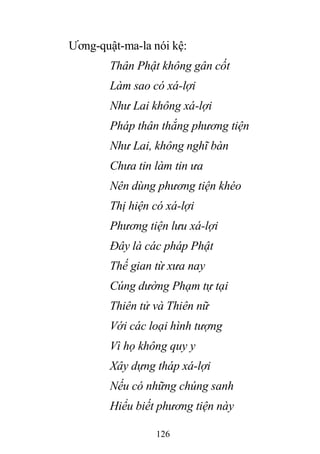 126
Ương-quật-ma-la nói kệ:
Thân Phật không gân cốt
Làm sao có xá-lợi
Như Lai không xá-lợi
Pháp thân thắng phương tiện
Như Lai, không nghĩ bàn
Chưa tin làm tin ưa
Nên dùng phương tiện khéo
Thị hiện có xá-lợi
Phương tiện lưu xá-lợi
Đây là các pháp Phật
Thế gian từ xưa nay
Cúng dường Phạm tự tại
Thiên tử và Thiên nữ
Với các loại hình tượng
Vì họ không quy y
Xây dựng tháp xá-lợi
Nếu có những chúng sanh
Hiểu biết phương tiện này
 