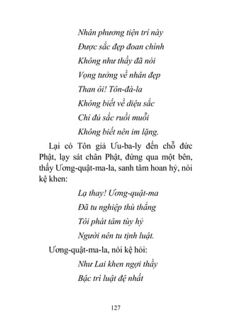 127
Nhân phương tiện trí này
Được sắc đẹp đoan chính
Không như thầy đã nói
Vọng tưởng về nhân đẹp
Than ôi! Tôn-đà-la
Không biết về diệu sắc
Chỉ đủ sắc ruồi muỗi
Không biết nên im lặng.
Lại có Tôn giả Ưu-ba-ly đến chỗ đức
Phật, lạy sát chân Phật, đứng qua một bên,
thấy Ương-quật-ma-la, sanh tâm hoan hỷ, nói
kệ khen:
Lạ thay! Ương-quật-ma
Đã tu nghiệp thù thắng
Tôi phát tâm tùy hỷ
Người nên tu tịnh luật.
Ương-quật-ma-la, nói kệ hỏi:
Như Lai khen ngợi thầy
Bậc trì luật đệ nhất
 