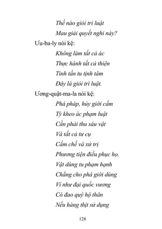 128
Thế nào giỏi trì luật
Mau giải quyết nghi này?
Ưu-ba-ly nói kệ:
Không làm tất cả ác
Thực hành tất cả thiện
Tinh tấn tu tịnh tâm
Đây là giỏi trì luật.
Ương-quật-ma-la nói kệ:
Phá pháp, hủy giới cấm
Tỳ kheo ác phạm luật
Cần phải thu sáu vật
Và tất cả tư cụ
Cấm chế và xử trị
Phương tiện điều phục họ.
Vật dùng tu phạm hạnh
Chẳng cho phá giới dùng
Ví như đại quốc vương
Có đao quý hộ thân
Nếu hàng thịt sử dụng
 