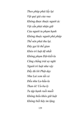 129
Theo pháp phải lấy lại
Vật quý giá của vua
Không được thuộc người ác
Vật cần phải nhận giữ
Của người tu phạm hạnh
Không thuộc người phá pháp
Thế nên phải thu lại.
Đây gọi là thế gian
Khéo trì luật đệ nhất
Không phạm Đột-kiết-la
Cũng chẳng trái uy nghi
Người trì luật như vậy
Đầy đủ lời Phật dạy
Như Lai xem tất cả
Đều như La-hầu-la
Than ôi! Ưu-ba-ly
Tu tập hạnh ruồi muỗi
Không hiểu khéo giữ luật
Không biết hãy im lặng.
 