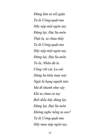 13
Đừng làm ta nổi giận
Ta là Ương-quật-ma
Hãy nộp một ngón tay.
Đứng lại, Đại Sa-môn
Thật lạ, ta chưa thấy
Ta là Ương-quật-ma
Hãy nộp một ngón tay.
Đứng lại, Đại Sa-môn
Tu la, Nhân đà la
Cùng với các La-sát
Hàng ba kiêu mạn này
Ngài là hạng người nào
Mà đi nhanh như vậy
Khi ta chưa ra tay
Biết điều hãy đứng lại.
Đứng lại, Đại Sa-môn
Không nghe tiếng ta sao?
Ta là Ương-quật-ma
Hãy mau nộp ngón tay.
 
