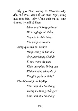 130
Bấy giờ Pháp vương tử Văn-thù-sư-lợi
đến chỗ Phật, đảnh lễ sát chân Ngài, đứng
qua một bên, thấy Ương-quật-ma-la, sanh
tâm tùy hỷ, nói kệ khen:
Lành thay! Ương-quật-ma
Đã tu nghiệp thù thắng
Nay nên tu đại không
Các pháp vô sở hữu.
Ương-quật-ma nói kệ hỏi:
Pháp vương tử Văn-thù
Ông thấy không đệ nhất
Vì sao trong thế gian
Khéo thấy pháp không tịch
Không không có nghĩa gì
Xin giải quyết nghi ấy?
Văn-thù-sư-lợi nói kệ đáp:
Chư Phật như hư không
Tướng hư không chẳng có
Chư Phật như hư không
 