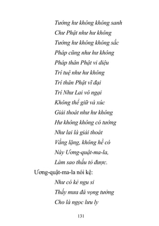 131
Tướng hư không không sanh
Chư Phật như hư không
Tướng hư không không sắc
Pháp cũng như hư không
Pháp thân Phật vi diệu
Trí tuệ như hư không
Trí thân Phật vĩ đại
Trí Như Lai vô ngại
Không thể giữ và xúc
Giải thoát như hư không
Hư không không có tướng
Như lai là giải thoát
Vắng lặng, không hề có
Này Ương-quật-ma-la,
Làm sao thấu tỏ được.
Ương-quật-ma-la nói kệ:
Như có kẻ ngu si
Thấy mưa đá vọng tưởng
Cho là ngọc lưu ly
 