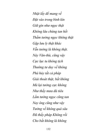 132
Nhặt lấy để mang về
Đặt vào trong bình kín
Giữ gìn như ngọc thật
Không lâu chúng tan hết
Thầm tưởng ngọc không thật
Gặp lưu ly thật khác
Vẫn tưởng là không thật.
Này Văn-thù, cũng vậy
Cực lực tu không tịch
Thường tư duy về không
Phá hủy tất cả pháp
Giải thoát thật, bất không
Mà lại tưởng cực không
Như thấy mưa đá tiêu
Lầm tưởng ngọc cũng tan
Nay ông cũng như vậy
Tưởng về không quá sâu
Đã thấy pháp Không rồi
Cho bất không là không
 