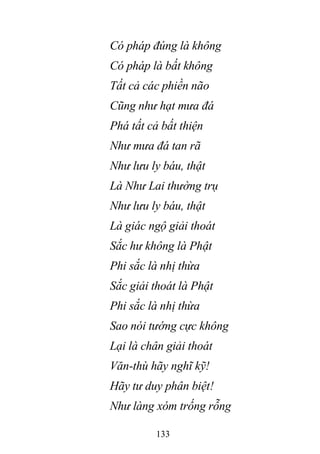 133
Có pháp đúng là không
Có pháp là bất không
Tất cả các phiền não
Cũng như hạt mưa đá
Phá tất cả bất thiện
Như mưa đá tan rã
Như lưu ly báu, thật
Là Như Lai thường trụ
Như lưu ly báu, thật
Là giác ngộ giải thoát
Sắc hư không là Phật
Phi sắc là nhị thừa
Sắc giải thoát là Phật
Phi sắc là nhị thừa
Sao nói tướng cực không
Lại là chân giải thoát
Văn-thù hãy nghĩ kỹ!
Hãy tư duy phân biệt!
Như làng xóm trống rỗng
 