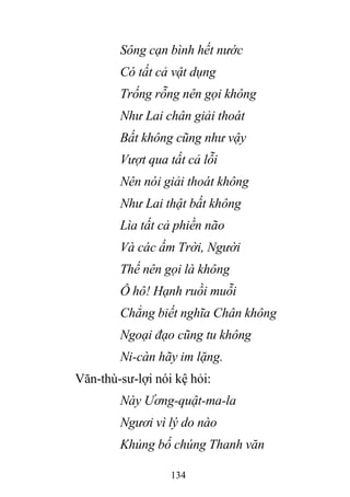 134
Sông cạn bình hết nước
Có tất cả vật dụng
Trống rỗng nên gọi không
Như Lai chân giải thoát
Bất không cũng như vậy
Vượt qua tất cả lỗi
Nên nói giải thoát không
Như Lai thật bất không
Lìa tất cả phiền não
Và các ấm Trời, Người
Thế nên gọi là không
Ô hô! Hạnh ruồi muỗi
Chẳng biết nghĩa Chân không
Ngoại đạo cũng tu không
Ni-càn hãy im lặng.
Văn-thù-sư-lợi nói kệ hỏi:
Này Ương-quật-ma-la
Ngươi vì lý do nào
Khủng bố chúng Thanh văn
 