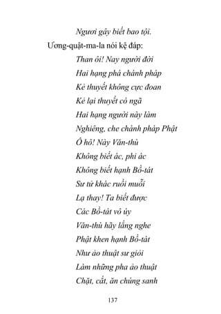 137
Ngươi gây biết bao tội.
Ương-quật-ma-la nói kệ đáp:
Than ôi! Nay người đời
Hai hạng phá chánh pháp
Kẻ thuyết không cực đoan
Kẻ lại thuyết có ngã
Hai hạng người này làm
Nghiêng, che chánh pháp Phật
Ô hô! Này Văn-thù
Không biết ác, phi ác
Không biết hạnh Bồ-tát
Sư tử khác ruồi muỗi
Lạ thay! Ta biết được
Các Bồ-tát vô úy
Văn-thù hãy lắng nghe
Phật khen hạnh Bồ-tát
Như ảo thuật sư giỏi
Làm những pha ảo thuật
Chặt, cắt, ăn chúng sanh
 