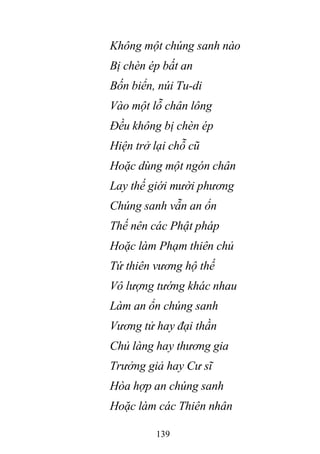 139
Không một chúng sanh nào
Bị chèn ép bất an
Bốn biển, núi Tu-di
Vào một lỗ chân lông
Đều không bị chèn ép
Hiện trở lại chỗ cũ
Hoặc dùng một ngón chân
Lay thế giới mười phương
Chúng sanh vẫn an ổn
Thế nên các Phật pháp
Hoặc làm Phạm thiên chủ
Tứ thiên vương hộ thế
Vô lượng tướng khác nhau
Làm an ổn chúng sanh
Vương tử hay đại thần
Chủ làng hay thương gia
Trưởng giả hay Cư sĩ
Hòa hợp an chúng sanh
Hoặc làm các Thiên nhân
 