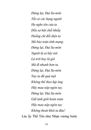 14
Đứng lại, Đại Sa-môn
Tất cả các hạng người
Họ nghe tên của ta
Đều sợ hãi chết khiếp
Huống chi đối diện ta
Mà bảo toàn tính mạng.
Đứng lại, Đại Sa-môn
Người là ai hãy nói
Là trời hay là gió
Mà đi nhanh hơn ta.
Đứng lại, Đại Sa-môn
Nay ta đã quá mệt
Không thể theo kịp ông
Hãy mau nộp ngón tay.
Đứng lại, Đại Sa-môn
Giữ tịnh giới hoàn toàn
Hãy mau nộp ngón tay
Không thoát khỏi ta đâu!
Lúc ấy Thế Tôn như Nhạn vương bước
 