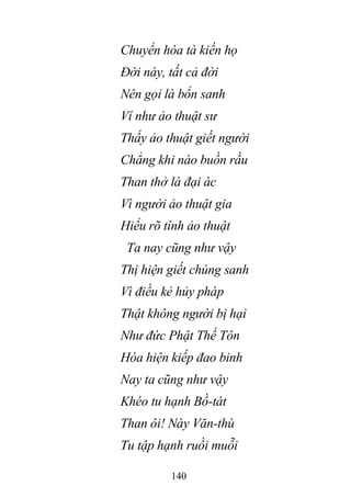 140
Chuyển hóa tà kiến họ
Đời này, tất cả đời
Nên gọi là bổn sanh
Ví như ảo thuật sư
Thấy ảo thuật giết người
Chẳng khi nào buồn rầu
Than thở là đại ác
Vì người ảo thuật gia
Hiểu rõ tính ảo thuật
Ta nay cũng như vậy
Thị hiện giết chúng sanh
Vì điều kẻ hủy pháp
Thật không người bị hại
Như đức Phật Thế Tôn
Hóa hiện kiếp đao binh
Nay ta cũng như vậy
Khéo tu hạnh Bồ-tát
Than ôi! Này Văn-thù
Tu tập hạnh ruồi muỗi
 