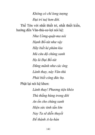141
Không có chí long tượng
Đại trí tuệ hơn đời.
Thế Tôn với nhất thiết trí, nhất thiết kiến,
hướng đến Văn-thù-sư-lợi nói kệ:
Như Ương-quật-ma nói
Hạnh Bồ-tát như vậy
Hãy biết kẻ phàm kia
Mà cứu độ chúng sanh
Họ là Đại Bồ-tát
Dũng mãnh như các ông
Lành thay, này Văn-thù
Phải biết công đức họ.
Phật lại nói kệ khen:
Lành thay! Phương tiện khéo
Thù thắng hùng trong đời
An ổn cho chúng sanh
Hiện sức tinh tấn lớn
Nay Ta sẽ diễn thuyết
Để thành A-la-hán
 