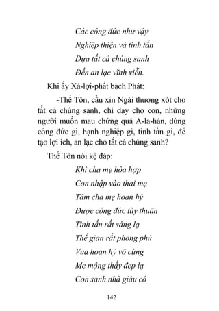 142
Các công đức như vậy
Nghiệp thiện và tinh tấn
Dựa tất cả chúng sanh
Đến an lạc vĩnh viễn.
Khi ấy Xá-lợi-phất bạch Phật:
-Thế Tôn, cầu xin Ngài thương xót cho
tất cả chúng sanh, chỉ dạy cho con, những
người muốn mau chứng quả A-la-hán, dùng
công đức gì, hạnh nghiệp gì, tinh tấn gì, để
tạo lợi ích, an lạc cho tất cả chúng sanh?
Thế Tôn nói kệ đáp:
Khi cha mẹ hòa hợp
Con nhập vào thai mẹ
Tâm cha mẹ hoan hỷ
Được công đức tùy thuận
Tinh tấn rất sáng lạ
Thế gian rất phong phú
Vua hoan hỷ vô cùng
Mẹ mộng thấy đẹp lạ
Con sanh nhà giàu có
 