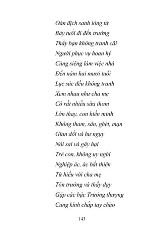 143
Oán địch sanh lòng từ
Bảy tuổi đi đến trường
Thầy bạn không tranh cãi
Người phục vụ hoan hỷ
Cùng siêng làm việc nhà
Đến năm hai mươi tuổi
Lục súc đều không tranh
Xem nhau như cha mẹ
Có rất nhiều sữa thơm
Lớn thay, con hiền minh
Không tham, sân, ghét, mạn
Gian dối và hư ngụy
Nói sai và gây hại
Trẻ con, không uy nghi
Nghiệp ác, ác bất thiện
Từ hiếu với cha mẹ
Tôn trưởng và thầy dạy
Gặp các bậc Trưởng thượng
Cung kính chắp tay chào
 
