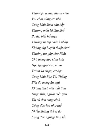 144
Thân cận trung, thanh niên
Vui chơi cùng trẻ nhỏ
Cung kính khéo chu cấp
Thương mến kẻ đau khổ
Bỏ ác, biết hổ thẹn
Thường tu tập chánh pháp
Không tập huyễn thuật chơi
Thường ưa gặp chư Phật
Chú trọng học kinh luật
Học tập giỏi các minh
Tránh xa rượu, cờ bạc
Cung kính Bậc Tối Thắng
Biết đủ trong ăn ngủ
Không thích việc bất tịnh
Được trời, người mến yêu
Tất cả đều cung kính
Công đức lớn như thế
Nhiều không thể ví dụ
Công đức nghiệp tinh tấn
 