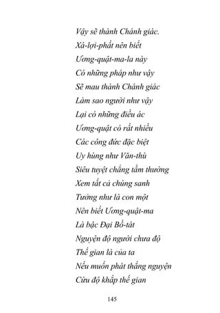 145
Vậy sẽ thành Chánh giác.
Xá-lợi-phất nên biết
Ương-quật-ma-la này
Có những pháp như vậy
Sẽ mau thành Chánh giác
Làm sao người như vậy
Lại có những điều ác
Ương-quật có rất nhiều
Các công đức đặc biệt
Uy hùng như Văn-thù
Siêu tuyệt chẳng tầm thường
Xem tất cả chúng sanh
Tưởng như là con một
Nên biết Ương-quật-ma
Là bậc Đại Bồ-tát
Nguyện độ người chưa độ
Thế gian là của ta
Nếu muốn phát thắng nguyện
Cứu độ khắp thế gian
 