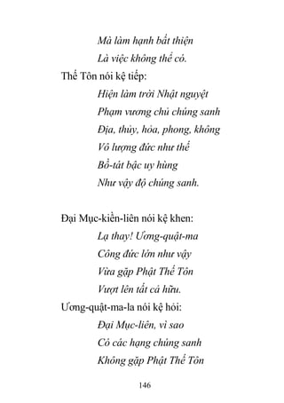 146
Mà làm hạnh bất thiện
Là việc không thể có.
Thế Tôn nói kệ tiếp:
Hiện làm trời Nhật nguyệt
Phạm vương chủ chúng sanh
Địa, thủy, hỏa, phong, không
Vô lượng đức như thế
Bồ-tát bậc uy hùng
Như vậy độ chúng sanh.
Đại Mục-kiền-liên nói kệ khen:
Lạ thay! Ương-quật-ma
Công đức lớn như vậy
Vừa gặp Phật Thế Tôn
Vượt lên tất cả hữu.
Ương-quật-ma-la nói kệ hỏi:
Đại Mục-liên, vì sao
Có các hạng chúng sanh
Không gặp Phật Thế Tôn
 