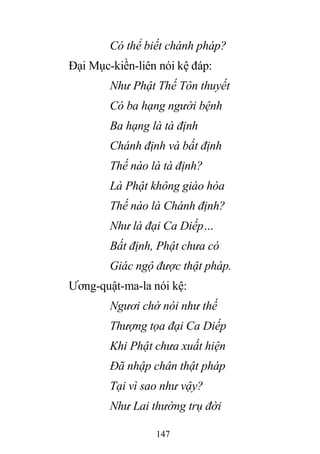 147
Có thể biết chánh pháp?
Đại Mục-kiền-liên nói kệ đáp:
Như Phật Thế Tôn thuyết
Có ba hạng người bệnh
Ba hạng là tà định
Chánh định và bất định
Thế nào là tà định?
Là Phật không giáo hóa
Thế nào là Chánh định?
Như là đại Ca Diếp…
Bất định, Phật chưa có
Giác ngộ được thật pháp.
Ương-quật-ma-la nói kệ:
Ngươi chớ nói như thế
Thượng tọa đại Ca Diếp
Khi Phật chưa xuất hiện
Đã nhập chân thật pháp
Tại vì sao như vậy?
Như Lai thường trụ đời
 