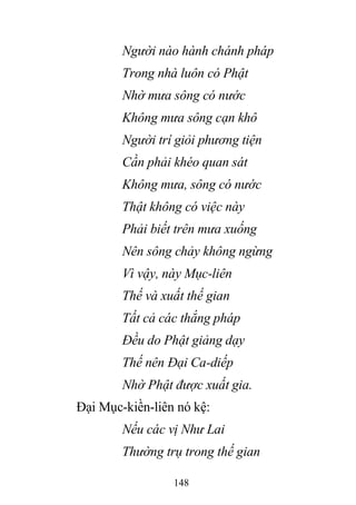 148
Người nào hành chánh pháp
Trong nhà luôn có Phật
Nhờ mưa sông có nước
Không mưa sông cạn khô
Người trí giỏi phương tiện
Cần phải khéo quan sát
Không mưa, sông có nước
Thật không có việc này
Phải biết trên mưa xuống
Nên sông chảy không ngừng
Vì vậy, này Mục-liên
Thế và xuất thế gian
Tất cả các thắng pháp
Đều do Phật giảng dạy
Thế nên Đại Ca-diếp
Nhờ Phật được xuất gia.
Đại Mục-kiền-liên nó kệ:
Nếu các vị Như Lai
Thường trụ trong thế gian
 