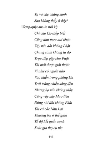 149
Ta và các chúng sanh
Sao không thấy ở đây?
Ương-quật-ma-la nói kệ:
Chỉ cho Ca-diếp biết
Cũng như mưa nơi khác
Vậy nên đời không Phật
Chúng sanh không tự độ
Trực tiếp gặp chư Phật
Thì mới được giải thoát
Ví như có người nào
Vào thiền trong phòng kín
Trời trăng chiếu sáng đến
Nhưng họ vẫn không thấy
Cũng vậy này Mục-liên
Đừng nói đời không Phật
Tất cả các Như Lai
Thường trụ ở thế gian
Tế độ hết quần sanh
Xuất gia thọ cụ túc
 