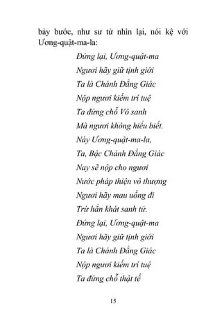 15
bảy bước, như sư tử nhìn lại, nói kệ với
Ương-quật-ma-la:
Đứng lại, Ương-quật-ma
Ngươi hãy giữ tịnh giới
Ta là Chánh Đẳng Giác
Nộp ngươi kiếm trí tuệ
Ta đứng chỗ Vô sanh
Mà ngươi không hiểu biết.
Này Ương-quật-ma-la,
Ta, Bậc Chánh Đẳng Giác
Nay sẽ nộp cho ngươi
Nước pháp thiện vô thượng
Ngươi hãy mau uống đi
Trừ hẳn khát sanh tử.
Đứng lại, Ương-quật-ma
Ngươi hãy giữ tịnh giới
Ta là Chánh Đẳng Giác
Nộp ngươi kiếm trí tuệ
Ta đứng chỗ thật tế
 