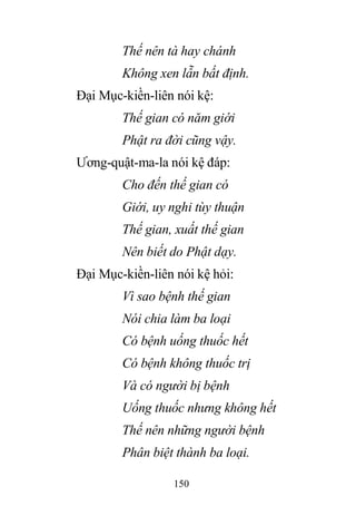 150
Thế nên tà hay chánh
Không xen lẫn bất định.
Đại Mục-kiền-liên nói kệ:
Thế gian có năm giới
Phật ra đời cũng vậy.
Ương-quật-ma-la nói kệ đáp:
Cho đến thế gian có
Giới, uy nghi tùy thuận
Thế gian, xuất thế gian
Nên biết do Phật dạy.
Đại Mục-kiền-liên nói kệ hỏi:
Vì sao bệnh thế gian
Nói chia làm ba loại
Có bệnh uống thuốc hết
Có bệnh không thuốc trị
Và có người bị bệnh
Uống thuốc nhưng không hết
Thế nên những người bệnh
Phân biệt thành ba loại.
 