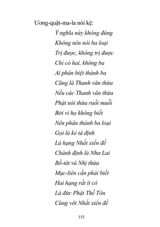 151
Ương-quật-ma-la nói kệ:
Ý nghĩa này không đúng
Không nên nói ba loại
Trị được, không trị được
Chỉ có hai, không ba
Ai phân biệt thành ba
Cũng là Thanh văn thừa
Nếu các Thanh văn thừa
Phật nói thừa ruồi muỗi
Bởi vì họ không biết
Nên phân thành ba loại
Gọi là kẻ tà định
Là hạng Nhất xiển đề
Chánh định là Như Lai
Bồ-tát và Nhị thừa
Mục-liên cần phải biết
Hai hạng rất ít có
Là đức Phật Thế Tôn
Cùng với Nhất xiển đề
 