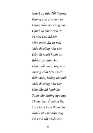 152
Như Lai, Bậc Tối thượng
Không còn gì trên nữa
Hạng thấp hèn cùng cực
Chính là Nhất xiển đề
Ví như Đại Bồ-tát
Mãn mười Ba-la-mật
Xiển đề cũng như vậy
Đầy đủ mười hạnh ác
Bồ-tát xả thân cho
Đầu, mắt, máu, tủy, não
Xương chất hơn Tu-di
Rất nhiều, không thể tính
Xiển đề cũng như vậy
Cho đầy đủ hạnh ác
Sanh vào đường ngạ quỷ
Tham dục rất mãnh liệt
Tâm luôn luôn tham dục
Nhiều phụ nữ đáp ứng
Và sanh rất nhiều con
 