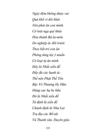 153
Ngày đêm không được vui
Quá khổ vì đói khát
Nên phải ăn con mình.
Có loài ngạ quỷ khác
Hóa thành Bà-la-môn
Do nghiệp ác đời trước
Theo bắt trẻ con ăn
Phóng túng tùy ý muốn
Có loại tự ăn mình
Đây là Nhất xiển đề
Đầy đủ các hạnh ác
Thế nên Phật Thế Tôn
Bậc Vô Thượng Hy Hữu
Hàng cực hạ hy hữu
Đó là Nhất xiển đề
Tà định là xiển đề
Chánh định là Như Lai
Trụ địa các Bồ-tát
Và Thanh văn, Duyên giác.
 