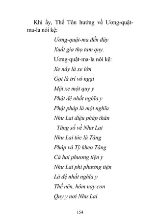 154
Khi ấy, Thế Tôn hướng về Ương-quật-
ma-la nói kệ:
Ương-quật-ma đến đây
Xuất gia thọ tam quy.
Ương-quật-ma-la nói kệ:
Xe này là xe lớn
Gọi là trí vô ngại
Một xe một quy y
Phật đệ nhất nghĩa y
Phật pháp là một nghĩa
Như Lai diệu pháp thân
Tăng số về Như Lai
Như Lai tức là Tăng
Pháp và Tỳ kheo Tăng
Cả hai phương tiện y
Như Lai phi phương tiện
Là đệ nhất nghĩa y
Thế nên, hôm nay con
Quy y nơi Như Lai
 