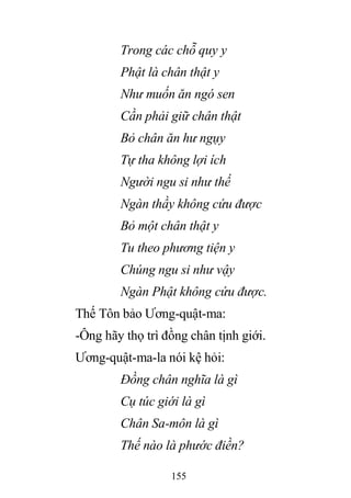 155
Trong các chỗ quy y
Phật là chân thật y
Như muốn ăn ngó sen
Cần phải giữ chân thật
Bỏ chân ăn hư ngụy
Tự tha không lợi ích
Người ngu si như thế
Ngàn thầy không cứu được
Bỏ một chân thật y
Tu theo phương tiện y
Chúng ngu si như vậy
Ngàn Phật không cứu được.
Thế Tôn bảo Ương-quật-ma:
-Ông hãy thọ trì đồng chân tịnh giới.
Ương-quật-ma-la nói kệ hỏi:
Đồng chân nghĩa là gì
Cụ túc giới là gì
Chân Sa-môn là gì
Thế nào là phước điền?
 