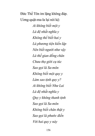 156
Đức Thế Tôn im lặng không đáp.
Ương-quật-ma-la lại nói kệ:
Ai không biết một y
Là đệ nhất nghĩa y
Không thể biết hai y
Là phương tiện kiến lập
Nên biết người như vậy
Là thế gian đồng chân
Chưa thọ giới cụ túc
Sao gọi là Sa-môn
Không biết một quy y
Làm sao tịnh quy y?
Ai không biết Như Lai
Là đệ nhất nghĩa y
Quy y không thanh tịnh
Sao gọi là Sa-môn
Không biết chân thật y
Sao gọi là phước điền
Với hai quy y này
 