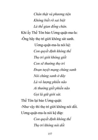 157
Chân thật và phương tiện
Không biết rõ sai biệt
Là thế gian đồng chân.
Khi ấy Thế Tôn bảo Ương-quật-ma-la:
-Ông hãy thọ trì giới không sát sanh.
Ương-quật-ma-la nói kệ:
Con quyết định không thể
Thọ trì giới không giết
Con sẽ thường thọ trì
Đoạn tuyệt mạng chúng sanh
Nói chúng sanh ở đây
Là vô lượng phiền não
Ai thường giết phiền não
Gọi là giữ giới sát.
Thế Tôn lại bảo Ương-quật:
-Như vậy thì thọ trì giới không nói dối.
Ương-quật-ma-la nói kệ đáp:
Con quyết định không thể
Thọ trì không nói dối
 