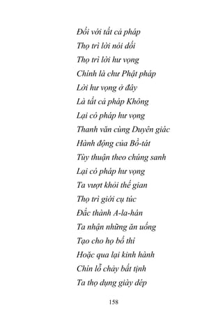 158
Đối với tất cả pháp
Thọ trì lời nói dối
Thọ trì lời hư vọng
Chính là chư Phật pháp
Lời hư vọng ở đây
Là tất cả pháp Không
Lại có pháp hư vọng
Thanh văn cùng Duyên giác
Hành động của Bồ-tát
Tùy thuận theo chúng sanh
Lại có pháp hư vọng
Ta vượt khỏi thế gian
Thọ trì giới cụ túc
Đắc thành A-la-hán
Ta nhận những ăn uống
Tạo cho họ bố thí
Hoặc qua lại kinh hành
Chín lỗ chảy bất tịnh
Ta thọ dụng giày dép
 