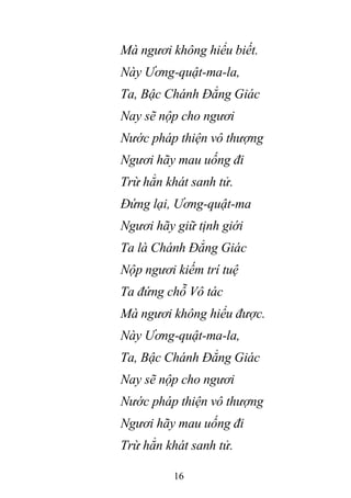 16
Mà ngươi không hiểu biết.
Này Ương-quật-ma-la,
Ta, Bậc Chánh Đẳng Giác
Nay sẽ nộp cho ngươi
Nước pháp thiện vô thượng
Ngươi hãy mau uống đi
Trừ hẳn khát sanh tử.
Đứng lại, Ương-quật-ma
Ngươi hãy giữ tịnh giới
Ta là Chánh Đẳng Giác
Nộp ngươi kiếm trí tuệ
Ta đứng chỗ Vô tác
Mà ngươi không hiểu được.
Này Ương-quật-ma-la,
Ta, Bậc Chánh Đẳng Giác
Nay sẽ nộp cho ngươi
Nước pháp thiện vô thượng
Ngươi hãy mau uống đi
Trừ hẳn khát sanh tử.
 
