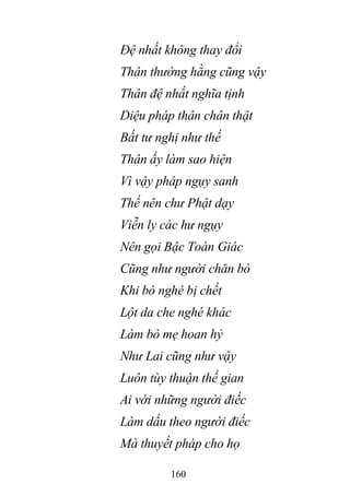 160
Đệ nhất không thay đổi
Thân thường hằng cũng vậy
Thân đệ nhất nghĩa tịnh
Diệu pháp thân chân thật
Bất tư nghị như thế
Thân ấy làm sao hiện
Vì vậy pháp ngụy sanh
Thế nên chư Phật dạy
Viễn ly các hư ngụy
Nên gọi Bậc Toàn Giác
Cũng như người chăn bò
Khi bò nghé bị chết
Lột da che nghé khác
Làm bò mẹ hoan hỷ
Như Lai cũng như vậy
Luôn tùy thuận thế gian
Ai với những người điếc
Làm dấu theo người điếc
Mà thuyết pháp cho họ
 