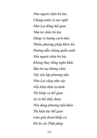 161
Như người chăn bò kia
Chúng sanh có suy nghĩ
Như Lai đồng thế gian
Như kẻ chăn bò kia
Dùng vô lượng cách thức
Nhiều phương pháp khéo léo
Hướng dẫn chúng quần sanh
Nếu người chăn bò kia
Không thay bằng nghé khác
Sữa bò mẹ không chảy
Vậy nên lập phương tiện
Như Lai cũng như vậy
Nếu hiện thân tự tánh
Thì khắp cả thế gian
Ai có thể thấy được
Nên dùng phương tiện khéo
Thị hiện tùy thế gian
Làm giải thoát khắp cả
Đó là các Phật pháp
 