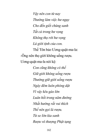 162
Vậy nên con từ nay
Thường làm việc hư ngụy
Cho đến giết chúng sanh
Tất cả trong hư vọng
Không thọ rời hư vọng
Là giới tịnh của con.
Thế Tôn bảo Ương-quật-ma-la:
-Ông nên thọ giới không uống rượu.
Ương-quật-ma-la nói kệ:
Con cũng không có thể
Giữ giới không uống rượu
Thường giữ giới uống rượu
Ngày đêm luôn phóng dật
Vì vậy kêu gào lớn
Luân hồi trong năm đường
Nhất hướng rất vui thích
Thế nên gọi là rượu.
Từ xe lớn kia sanh
Rượu vô thượng Phật tạng
 