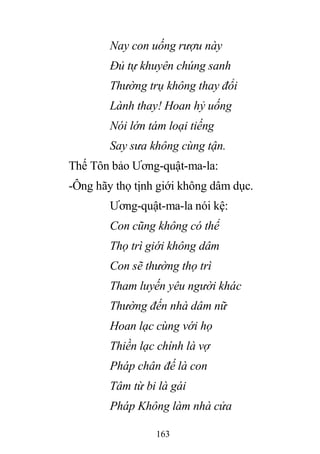 163
Nay con uống rượu này
Đủ tự khuyên chúng sanh
Thường trụ không thay đổi
Lành thay! Hoan hỷ uống
Nói lớn tám loại tiếng
Say sưa không cùng tận.
Thế Tôn bảo Ương-quật-ma-la:
-Ông hãy thọ tịnh giới không dâm dục.
Ương-quật-ma-la nói kệ:
Con cũng không có thể
Thọ trì giới không dâm
Con sẽ thường thọ trì
Tham luyến yêu người khác
Thường đến nhà dâm nữ
Hoan lạc cùng với họ
Thiền lạc chính là vợ
Pháp chân đế là con
Tâm từ bi là gái
Pháp Không làm nhà cửa
 