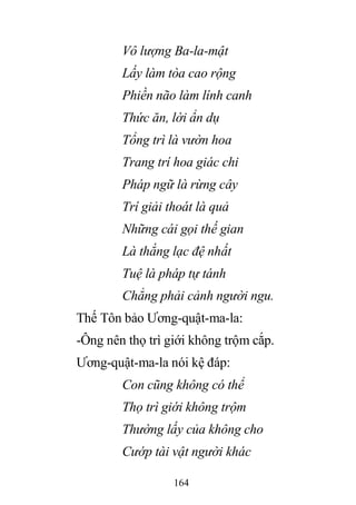 164
Vô lượng Ba-la-mật
Lấy làm tòa cao rộng
Phiền não làm lính canh
Thức ăn, lời ẩn dụ
Tổng trì là vườn hoa
Trang trí hoa giác chi
Pháp ngữ là rừng cây
Trí giải thoát là quả
Những cái gọi thế gian
Là thắng lạc đệ nhất
Tuệ là pháp tự tánh
Chẳng phải cảnh người ngu.
Thế Tôn bảo Ương-quật-ma-la:
-Ông nên thọ trì giới không trộm cắp.
Ương-quật-ma-la nói kệ đáp:
Con cũng không có thể
Thọ trì giới không trộm
Thường lấy của không cho
Cướp tài vật người khác
 