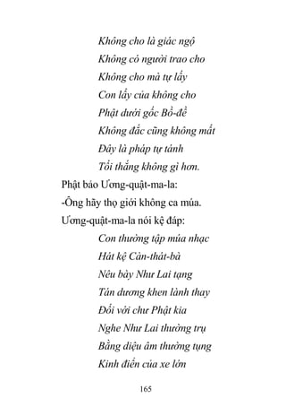 165
Không cho là giác ngộ
Không có người trao cho
Không cho mà tự lấy
Con lấy của không cho
Phật dưới gốc Bồ-đề
Không đắc cũng không mất
Đây là pháp tự tánh
Tối thắng không gì hơn.
Phật bảo Ương-quật-ma-la:
-Ông hãy thọ giới không ca múa.
Ương-quật-ma-la nói kệ đáp:
Con thường tập múa nhạc
Hát kệ Càn-thát-bà
Nêu bày Như Lai tạng
Tán dương khen lành thay
Đối với chư Phật kia
Nghe Như Lai thường trụ
Bằng diệu âm thường tụng
Kinh điển của xe lớn
 