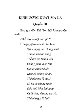 167
KINH ƯƠNG-QUẬT-MA-LA
Quyển III
Bấy giờ đức Thế Tôn hỏi Ương-quật-
ma-la:
-Thế nào là một học giới?
Ương-quật-ma-la nói kệ thưa:
Sanh mạng các chúng sanh
Tồn tại nhờ ăn uống
Thế nên xe Thanh văn
Chẳng phải là xe lớn
Gọi là chiếc xe lớn
Kiên cố chẳng do ăn.
Thế nào gọi là một?
Là tất cả chúng sanh
Đều nhờ Như Lai tạng
Cuối cùng thường an trú.
Thế nào gọi là hai?
 