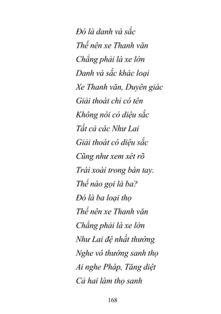 168
Đó là danh và sắc
Thế nên xe Thanh văn
Chẳng phải là xe lớn
Danh và sắc khác loại
Xe Thanh văn, Duyên giác
Giải thoát chỉ có tên
Không nói có diệu sắc
Tất cả các Như Lai
Giải thoát có diệu sắc
Cũng như xem xét rõ
Trái xoài trong bàn tay.
Thế nào gọi là ba?
Đó là ba loại thọ
Thế nên xe Thanh văn
Chẳng phải là xe lớn
Như Lai đệ nhất thường
Nghe vô thường sanh thọ
Ai nghe Pháp, Tăng diệt
Cả hai làm thọ sanh
 