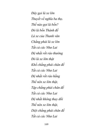 169
Đây gọi là xe lớn
Thuyết về nghĩa ba thọ.
Thế nào gọi là bốn?
Đó là bốn Thánh đế
Là xe của Thanh văn
Chẳng phải là xe lớn
Tất cả các Như Lai
Đệ nhất rốt ráo thường
Đó là xe lớn thật
Khổ chẳng phải chân đế
Tất cả các Như Lai
Đệ nhất rốt ráo hằng
Thế nên xe lớn thật,
Tập chẳng phải chân đế
Tất cả các Như Lai
Đệ nhất không thay đổi
Thế nên xe lớn thật,
Diệt chẳng phải chân đế
Tất cả các Như Lai
 