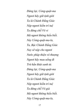 17
Đứng lại, Ương-quật-ma
Ngươi hãy giữ tịnh giới
Ta là Chánh Đẳng Giác
Nộp ngươi kiếm trí tuệ
Ta đứng chỗ Vô vi
Mà ngươi không hiểu biết.
Này Ương-quật-ma-la,
Ta, Bậc Chánh Đẳng Giác
Nay sẽ nộp cho ngươi
Nước pháp thiện vô thượng
Ngươi hãy mau uống đi
Trừ hẳn khát sanh tử.
Đứng lại, Ương-quật-ma
Ngươi hãy giữ tịnh giới
Ta là Chánh Đẳng Giác
Nộp ngươi kiếm trí tuệ
Ta đứng chỗ Vô già
Mà ngươi không hiểu biết.
Này Ương-quật-ma-la,
 