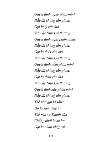 171
Quyết định nghe phân minh
Đầy đủ không tổn giảm,
Gọi là tỷ căn kia
Với các Như Lai thường
Quyết định ngửi phân minh
Đầy đủ không tổn giảm,
Gọi là thiệt căn kia
Với các Như Lai thường
Quyết định nếm phân minh
Đầy đủ không tổn giảm,
Gọi là thân căn kia
Với các Như Lai thường
Quyết định xúc phân minh
Đầy đủ không tổn giảm.
Thế nào gọi là sáu?
Đó là sáu nhập xứ
Thế nên xe Thanh văn
Chẳng phải là xe lớn
Gọi là nhãn nhập xứ
 