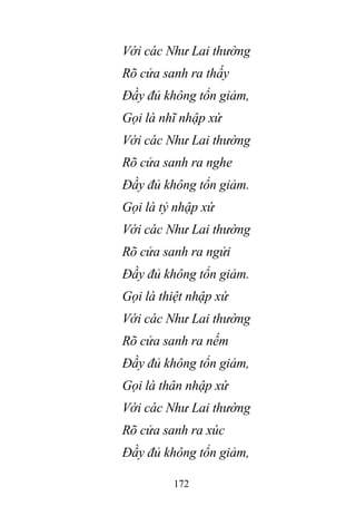 172
Với các Như Lai thường
Rõ cửa sanh ra thấy
Đầy đủ không tổn giảm,
Gọi là nhĩ nhập xứ
Với các Như Lai thường
Rõ cửa sanh ra nghe
Đầy đủ không tổn giảm.
Gọi là tỷ nhập xứ
Với các Như Lai thường
Rõ cửa sanh ra ngửi
Đầy đủ không tổn giảm.
Gọi là thiệt nhập xứ
Với các Như Lai thường
Rõ cửa sanh ra nếm
Đầy đủ không tổn giảm,
Gọi là thân nhập xứ
Với các Như Lai thường
Rõ cửa sanh ra xúc
Đầy đủ không tổn giảm,
 