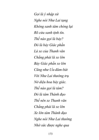 173
Gọi là ý nhập xứ
Nghe nói Như Lai tạng
Không sanh tâm chóng lại
Rõ cửa sanh tịnh tín.
Thế nào gọi là bảy?
Đó là bảy Giác phần
Là xe của Thanh văn
Chẳng phải là xe lớn
Bảy Giác phần xe lớn
Cũng như Ưu-đàm-bát
Với Như Lai thường trụ
Nở diệu hoa bảy giác.
Thế nào gọi là tám?
Đó là tám Thánh đạo
Thế nên xe Thanh văn
Chẳng phải là xe lớn
Xe lớn tám Thánh đạo
Nghe nói Như Lai thường
Nhờ sức được nghe qua
 