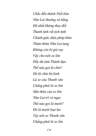 174
Chắc đến thành Niết-bàn
Như Lai thường và hằng
Đệ nhất không thay đổi
Thanh tịnh rất tịch tịnh
Chánh giác diệu pháp thân
Thậm thâm Như Lai tạng
Không còn bị già suy
Vậy cho nên xe lớn
Đầy đủ tám Thánh đạo.
Thế nào gọi là chín?
Đó là chín bộ kinh
Là xe của Thanh văn
Chẳng phải là xe lớn
Một thừa của xe lớn
Như Lai trí vô ngại.
Thế nào gọi là mười?
Đó là mười loại lực
Vậy nên xe Thanh văn
Chẳng phải là xe lớn
 